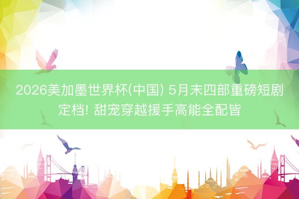 2026美加墨世界杯(中国) 5月末四部重磅短剧定档! 甜宠穿越援手高能全配皆