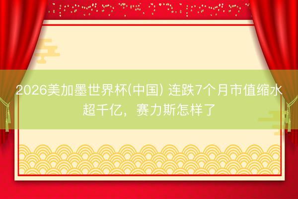 2026美加墨世界杯(中国) 连跌7个月市值缩水超千亿,赛力斯怎样了