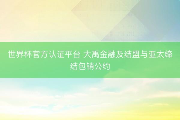 世界杯官方认证平台 大禹金融及结盟与亚太缔结包销公约