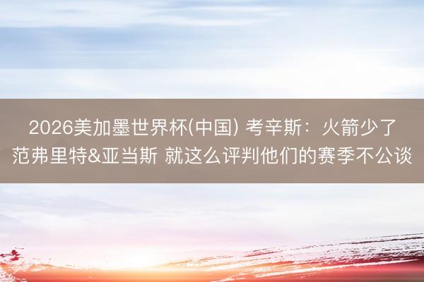 2026美加墨世界杯(中国) 考辛斯：火箭少了范弗里特&亚当斯 就这么评判他们的赛季不公谈