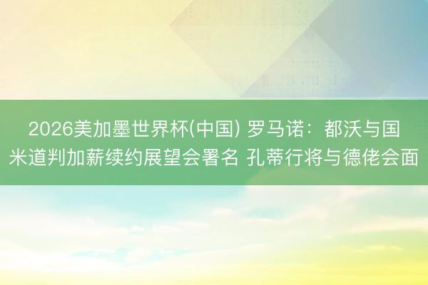 2026美加墨世界杯(中国) 罗马诺：都沃与国米道判加薪续约展望会署名 孔蒂行将与德佬会面