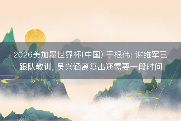2026美加墨世界杯(中国) 于根伟: 谢维军已跟队教训， 吴兴涵离复出还需要一段时间