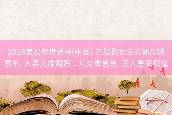 2026美加墨世界杯(中国) 方媛携女去看郭富城赛车， 大男儿像姆妈二儿女像爸爸， 王人是高颜值