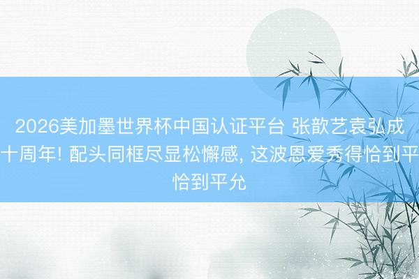 2026美加墨世界杯中国认证平台 张歆艺袁弘成婚十周年! 配头同框尽显松懈感, 这波恩爱秀得恰到平允