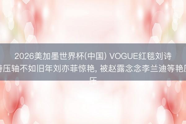 2026美加墨世界杯(中国) VOGUE红毯刘诗诗压轴不如旧年刘亦菲惊艳， 被赵露念念李兰迪等艳压