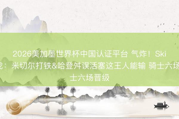 2026美加墨世界杯中国认证平台 气炸！Skip倒戈：米切尔打铁&哈登舛误活塞这王人能输 骑士六场晋级