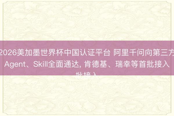 2026美加墨世界杯中国认证平台 阿里千问向第三方Agent、Skill全面通达， 肯德基、瑞幸等首批接入
