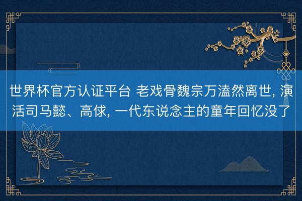 世界杯官方认证平台 老戏骨魏宗万溘然离世， 演活司马懿、高俅， 一代东说念主的童年回忆没了