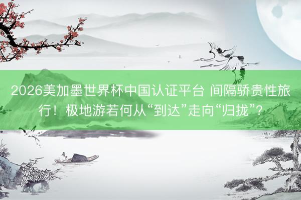 2026美加墨世界杯中国认证平台 间隔骄贵性旅行！极地游若何从“到达”走向“归拢”？