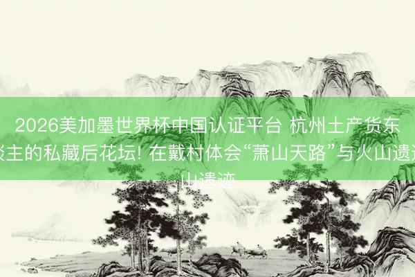 2026美加墨世界杯中国认证平台 杭州土产货东谈主的私藏后花坛! 在戴村体会“萧山天路”与火山遗迹