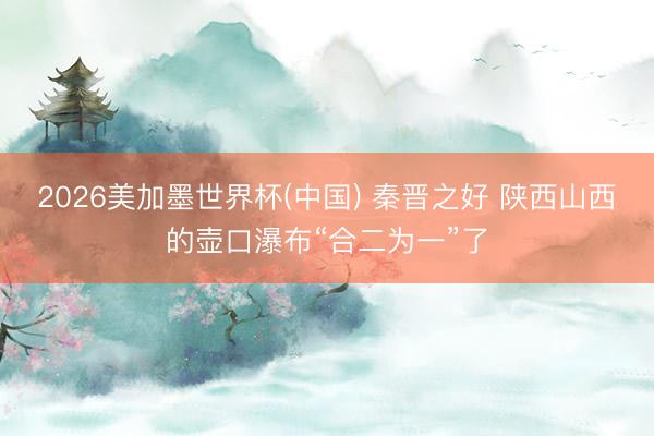 2026美加墨世界杯(中国) 秦晋之好 陕西山西的壶口瀑布“合二为一”了