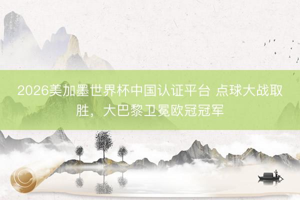 2026美加墨世界杯中国认证平台 点球大战取胜,大巴黎卫冕欧冠冠军