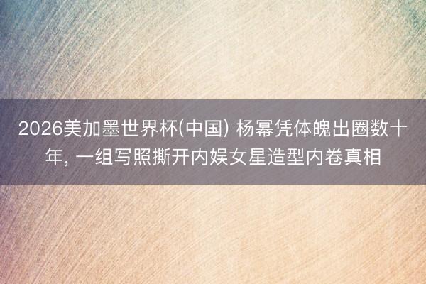 2026美加墨世界杯(中国) 杨幂凭体魄出圈数十年， 一组写照撕开内娱女星造型内卷真相