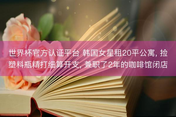 世界杯官方认证平台 韩国女星租20平公寓， 捡塑料瓶精打细算开支， 兼职了2年的咖啡馆闭店