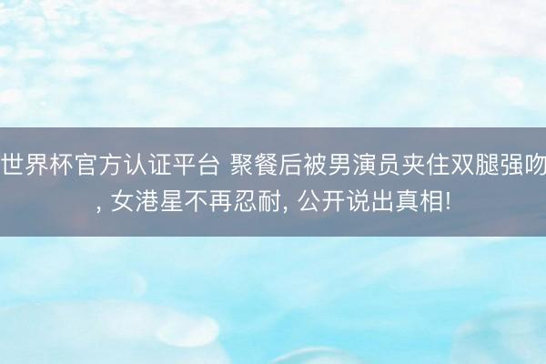 世界杯官方认证平台 聚餐后被男演员夹住双腿强吻， 女港星不再忍耐， 公开说出真相!