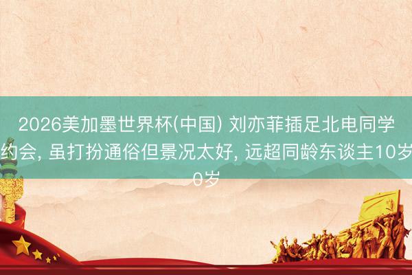 2026美加墨世界杯(中国) 刘亦菲插足北电同学约会， 虽打扮通俗但景况太好，<a href=