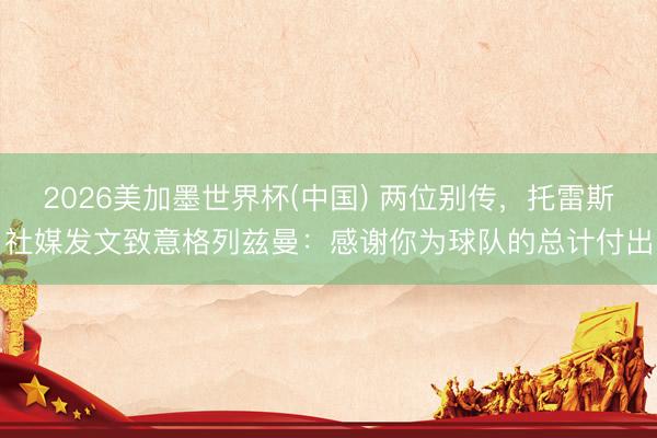 2026美加墨世界杯(中国) 两位别传，托雷斯社媒发文致意格列兹曼：感谢你为球队的总计付出
