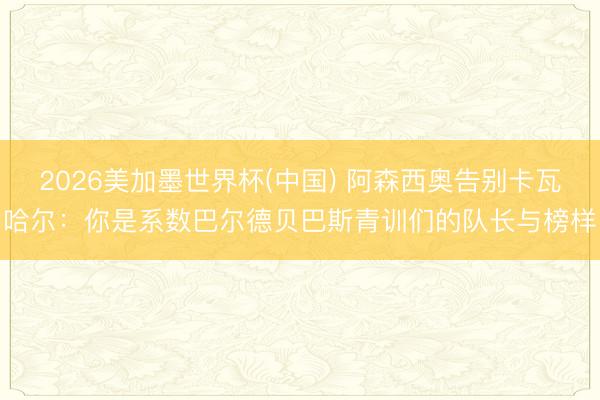 2026美加墨世界杯(中国) 阿森西奥告别卡瓦哈尔：你是系数巴尔德贝巴斯青训们的队长与榜样