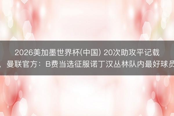 2026美加墨世界杯(中国) 20次助攻平记载，曼联官方：B费当选征服诺丁汉丛林队内最好球员