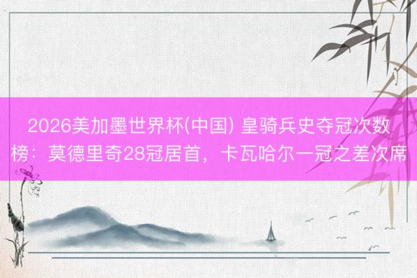 2026美加墨世界杯(中国) 皇骑兵史夺冠次数榜：莫德里奇28冠居首，卡瓦哈尔一冠之差次席
