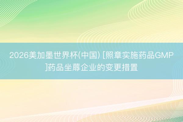 2026美加墨世界杯(中国) [照章实施药品GMP]药品坐蓐企业的变更措置
