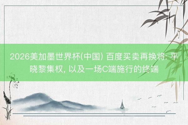2026美加墨世界杯(中国) 百度买卖再换将: 平晓黎集权, 以及一场C端施行的终端