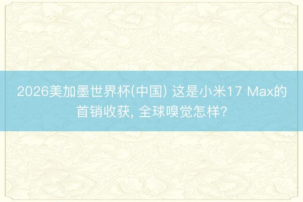 2026美加墨世界杯(中国) 这是小米17 Max的首销收获， 全球嗅觉怎样?