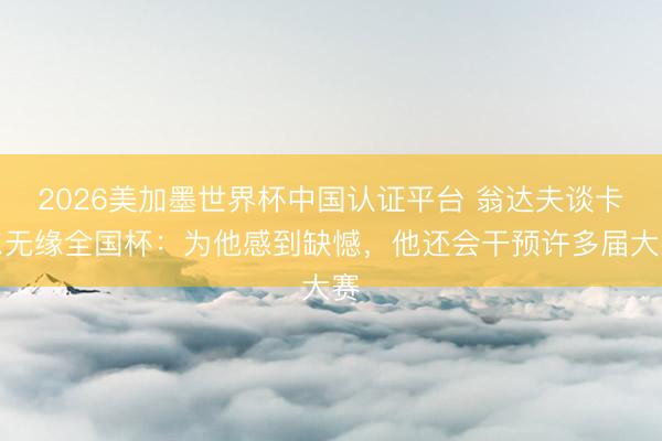 2026美加墨世界杯中国认证平台 翁达夫谈卡尔无缘全国杯：为他感到缺憾，他还会干预许多届大赛