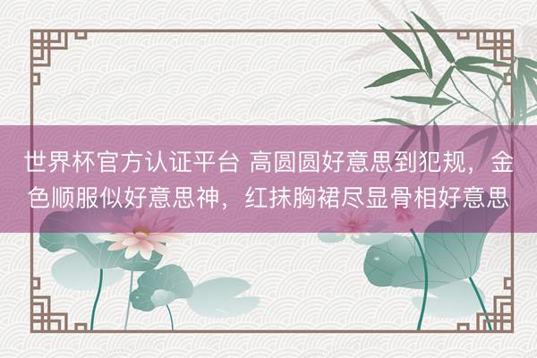世界杯官方认证平台 高圆圆好意思到犯规，金色顺服似好意思神，红抹胸裙尽显骨相好意思