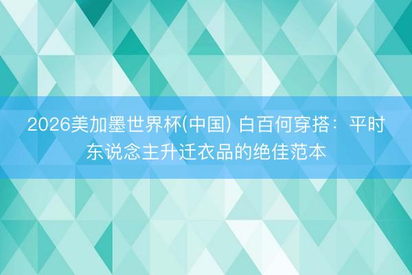 2026美加墨世界杯(中国) 白百何穿搭：平时东说念主升迁衣品的绝佳范本