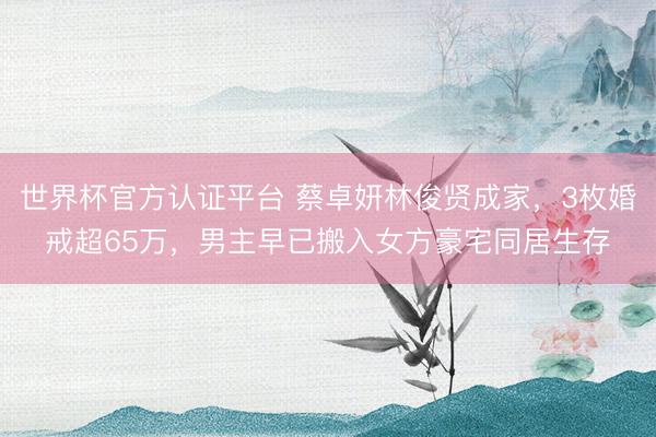世界杯官方认证平台 蔡卓妍林俊贤成家，3枚婚戒超65万，男主早已搬入女方豪宅同居生存