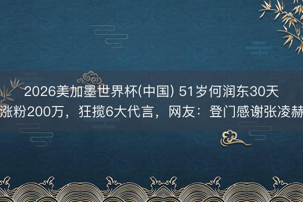 2026美加墨世界杯(中国) 51岁何润东30天涨粉200万，狂揽6大代言，网友：登门感谢张凌赫