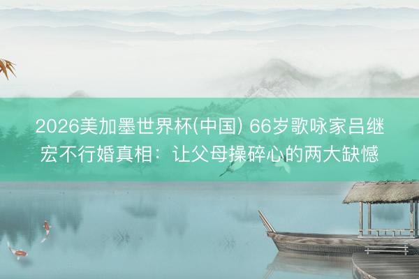 2026美加墨世界杯(中国) 66岁歌咏家吕继宏不行婚真相：让父母操碎心的两大缺憾