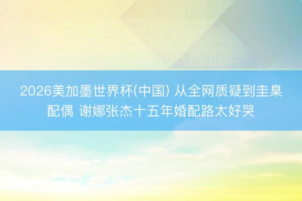 2026美加墨世界杯(中国) 从全网质疑到圭臬配偶 谢娜张杰十五年婚配路太好哭