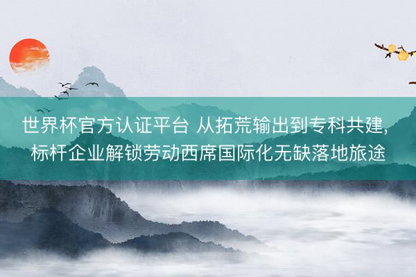 世界杯官方认证平台 从拓荒输出到专科共建， 标杆企业解锁劳动西席国际化无缺落地旅途