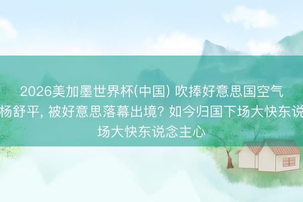 2026美加墨世界杯(中国) 吹捧好意思国空气香甜的杨舒平， 被好意思落幕出境? 如今归国下场大快东说念主心