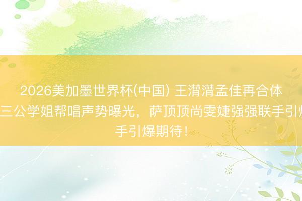 2026美加墨世界杯(中国) 王潸潸孟佳再合体！浪姐三公学姐帮唱声势曝光，萨顶顶尚雯婕强强联手引爆期待！