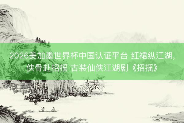 2026美加墨世界杯中国认证平台 红裙纵江湖，侠骨赴招摇 古装仙侠江湖剧《招摇》