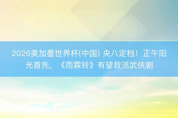 2026美加墨世界杯(中国) 央八定档！正午阳光首先，《雨霖铃》有望救活武侠剧
