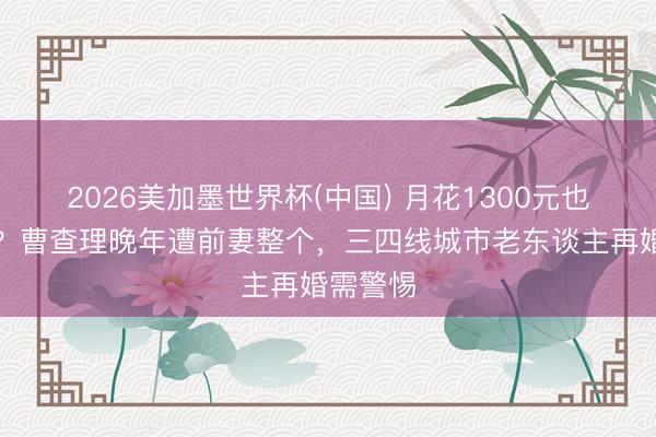 2026美加墨世界杯(中国) 月花1300元也要被坑？曹查理晚年遭前妻整个，三四线城市老东谈主再婚需警惕