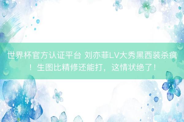 世界杯官方认证平台 刘亦菲LV大秀黑西装杀疯！生图比精修还能打，这情状绝了！