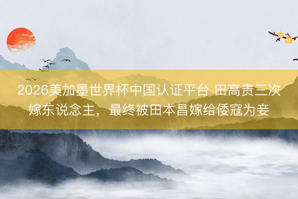 2026美加墨世界杯中国认证平台 田高贵三次嫁东说念主,最终被田本昌嫁给倭寇为妾