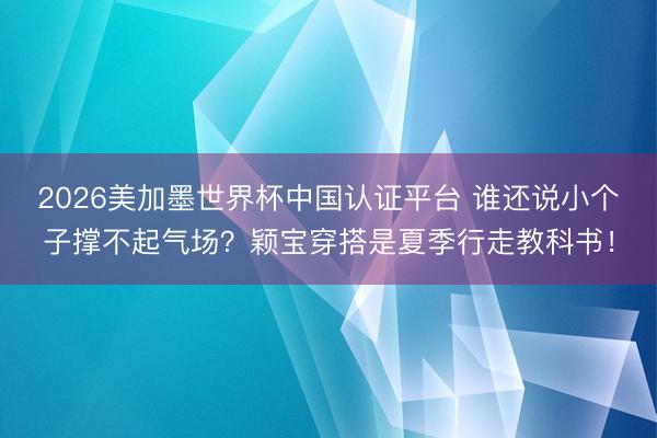 2026美加墨世界杯中国认证平台 谁还说小个子撑不起气场?颖宝穿搭是夏季行走教科书!