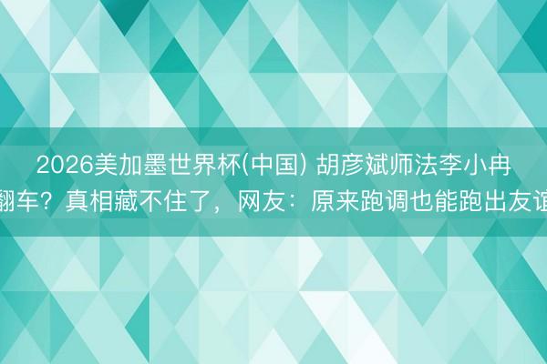 2026美加墨世界杯(中国) 胡彦斌师法李小冉翻车？真相藏不住了，网友：原来跑调也能跑出友谊