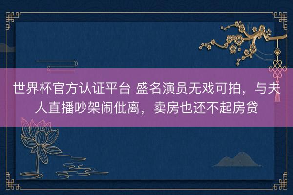 世界杯官方认证平台 盛名演员无戏可拍，与夫人直播吵架闹仳离，卖房也还不起房贷