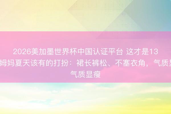 2026美加墨世界杯中国认证平台 这才是130斤姆妈夏天该有的打扮：裙长裤松、不塞衣角，气质显瘦