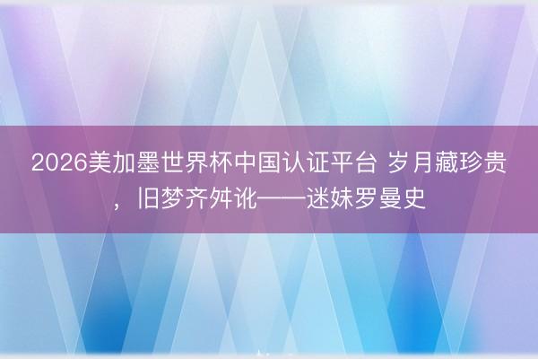 2026美加墨世界杯中国认证平台 岁月藏珍贵，旧梦齐舛讹——迷妹罗曼史