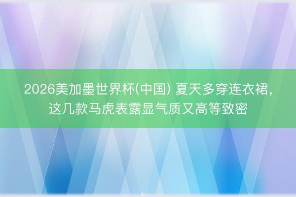 2026美加墨世界杯(中国) 夏天多穿连衣裙，这几款马虎表露显气质又高等致密