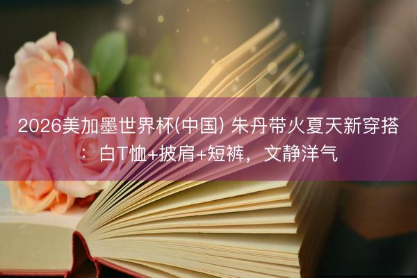 2026美加墨世界杯(中国) 朱丹带火夏天新穿搭：白T恤+披肩+短裤，文静洋气