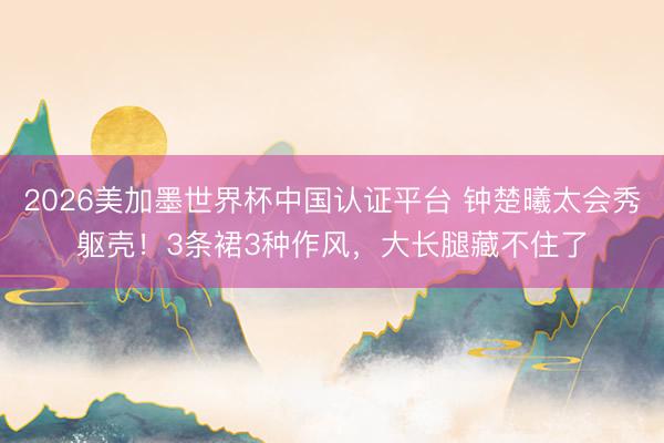 2026美加墨世界杯中国认证平台 钟楚曦太会秀躯壳！3条裙3种作风，大长腿藏不住了